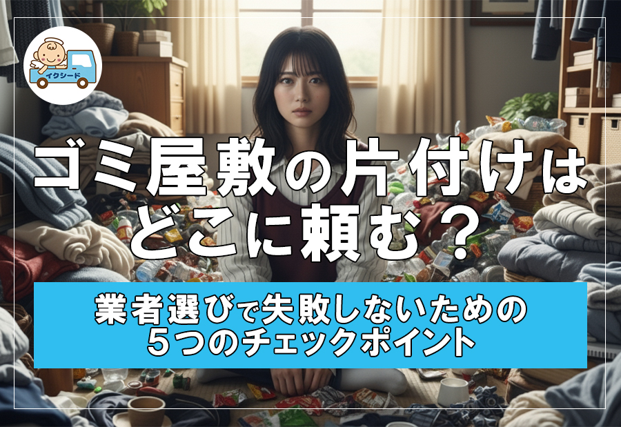 ゴミ屋敷の片付けはどこに頼む？業者選びで失敗しないための５つのチェックポイント