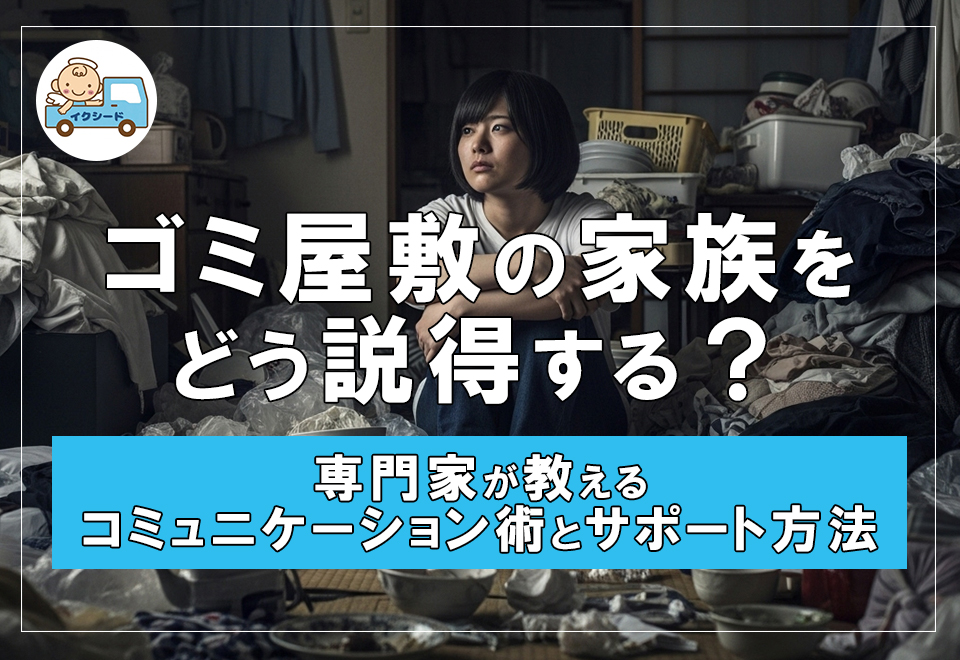 ゴミ屋敷の家族をどう説得する？専門家が教えるコミュニケーション術とサポート方法